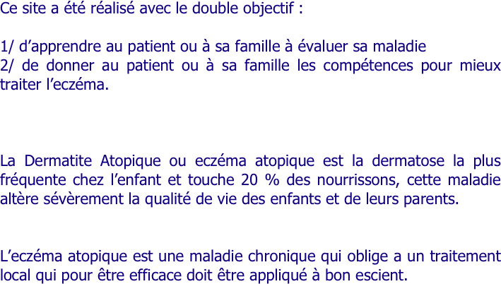 Ce site a été réalisé avec le double objectif :

1/ d’apprendre au patient ou à sa famille à évaluer sa maladie
2/ de donner au patient ou à sa famille les compétences pour mieux traiter l’eczéma.



La Dermatite Atopique ou eczéma atopique est la dermatose la plus fréquente chez l’enfant et touche 20 % des nourrissons, cette maladie altère sévèrement la qualité de vie des enfants et de leurs parents.


L’eczéma atopique est une maladie chronique qui oblige a un traitement local qui pour être efficace doit être appliqué à bon escient.
