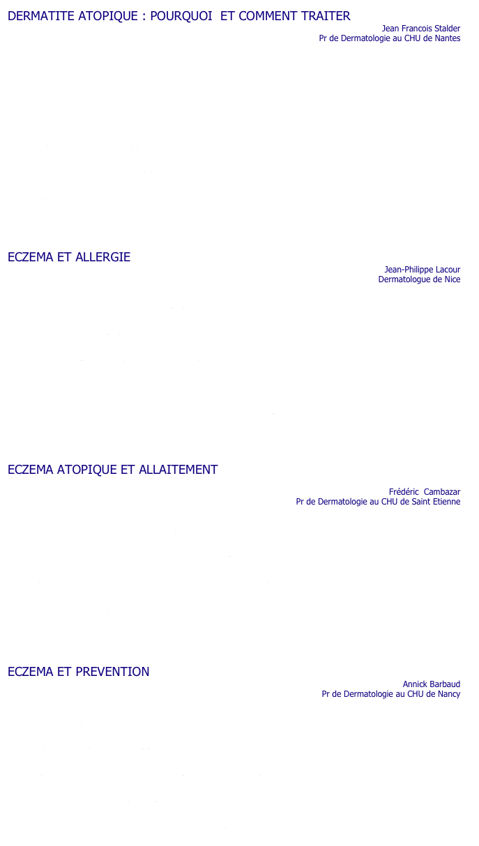 DERMATITE ATOPIQUE : POURQUOI  ET COMMENT TRAITER
                                                                                                                             Jean Francois Stalder                
                                                                                     Pr de Dermatologie au CHU de Nantes

•	Comment évolue la dermatite atopique ?
                                        
•	Faut il traiter un enfant avec un eczéma ?

•	Peut on utiliser la cortisone chez un bébé ?              	 

•	Risque t on de voir apparaître l’asthme si on traite un eczéma ?  

•	Quels sont les soins à apporter à un enfant porteur d’un eczéma ?   

•	A quoi sont dus les échecs des traitements ?   





ECZEMA ET ALLERGIE
                                                                                                                              Jean-Philippe Lacour                                                                                                                                                                                                                          
                                                                                                                           Dermatologue de Nice

•	A quoi mon enfant est il allergique?   

•	Peut il etre allergique au lait ?   

•	Et les allergies aux pollens ou aux poussières de maison ?   

•	Faut il tester les enfants ?   

•	Quand doit on s’inquiéter et rechercher  une allergie quanfd on a de l’eczéma ?   





ECZEMA ATOPIQUE ET ALLAITEMENT

                                                                                                                                Frédéric  Cambazar
                                                                                            Pr de Dermatologie au CHU de Saint Etienne

•	L’allaitement maternel peut il prévenir de l’eczéma ?   

•	La maman qui allaite doit elle faire un régime ?   

•	Il y a t il une durée minimum d’allaitement pour prévenir la survenue de l’eczéma ?   

•	Une maman atopique peut elle transmettre son eczéma par l’allaitement?   





ECZEMA ET PREVENTION
                                                                                                                                    Annick Barbaud
                                                                                                      Pr de Dermatologie au CHU de Nancy

•	Qu’est ce que l’atopie ?  

•	La pollution peut elle aggraver l’eczéma ?   

• Il y  a t il des bénéfices à s’éloigner des zones polluées ?

•	Dans ce cas doit on protéger ses enfants des animaux domestiques ?   

    •  Qu’en est il de l’effet du tabac sur l’atopie ?   
