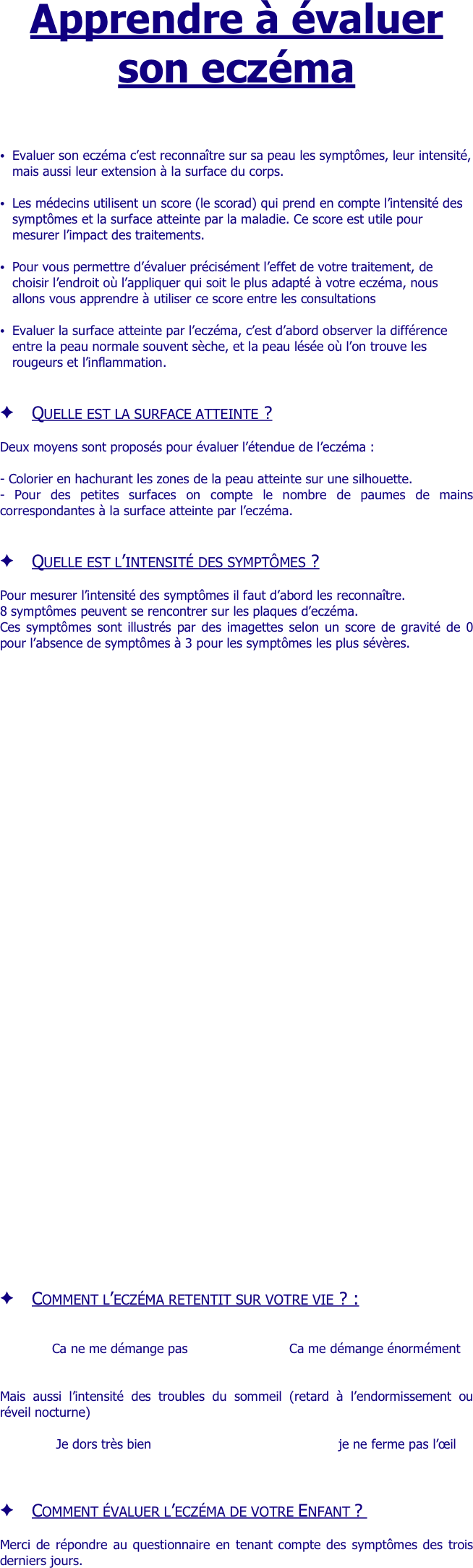 Apprendre à évaluer son eczéma 



Evaluer son eczéma c’est reconnaître sur sa peau les symptômes, leur intensité, mais aussi leur extension à la surface du corps.

Les médecins utilisent un score (le scorad) qui prend en compte l’intensité des symptômes et la surface atteinte par la maladie. Ce score est utile pour mesurer l’impact des traitements.

Pour vous permettre d’évaluer précisément l’effet de votre traitement, de choisir l’endroit où l’appliquer qui soit le plus adapté à votre eczéma, nous allons vous apprendre à utiliser ce score entre les consultations 

Evaluer la surface atteinte par l’eczéma, c’est d’abord observer la différence entre la peau normale souvent sèche, et la peau lésée où l’on trouve les rougeurs et l’inflammation.


Quelle est la surface atteinte ?

Deux moyens sont proposés pour évaluer l’étendue de l’eczéma :

- Colorier en hachurant les zones de la peau atteinte sur une silhouette.
- Pour des petites surfaces on compte le nombre de paumes de mains correspondantes à la surface atteinte par l’eczéma.


Quelle est l’intensité des symptômes ?

Pour mesurer l’intensité des symptômes il faut d’abord les reconnaître.
8 symptômes peuvent se rencontrer sur les plaques d’eczéma.
Ces symptômes sont illustrés par des imagettes selon un score de gravité de 0 pour l’absence de symptômes à 3 pour les symptômes les plus sévères.








































Comment l’eczéma retentit sur votre vie ? :


Ca ne me démange pas					                   	Ca me démange énormément


Mais aussi l’intensité des troubles du sommeil (retard à l’endormissement ou réveil nocturne)

Je dors très bien				       	                               			je ne ferme pas l’œil



Comment évaluer l’eczéma de votre Enfant ? 

Merci de répondre au questionnaire en tenant compte des symptômes des trois derniers jours.
