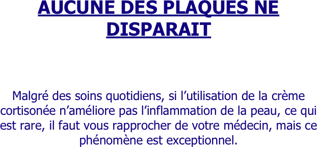 AUCUNE DES PLAQUES NE DISPARAIT





Malgré des soins quotidiens, si l’utilisation de la crème cortisonée n’améliore pas l’inflammation de la peau, ce qui est rare, il faut vous rapprocher de votre médecin, mais ce phénomène est exceptionnel.
