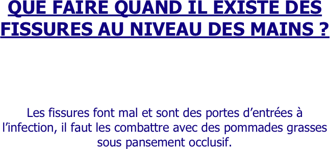 QUE FAIRE QUAND IL EXISTE DES FISSURES AU NIVEAU DES MAINS ?



Les fissures font mal et sont des portes d’entrées à l’infection, il faut les combattre avec des pommades grasses sous pansement occlusif.

