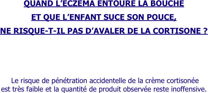 
QUAND L’ECZEMA ENTOURE LA BOUCHE 

ET QUE L’ENFANT SUCE SON POUCE,
 
NE RISQUE-T-IL PAS D’AVALER DE LA CORTISONE ?





 Le risque de pénétration accidentelle de la crème cortisonée 
est très faible et la quantité de produit observée reste inoffensive.
