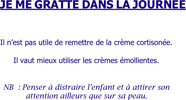 
     JE ME GRATTE DANS LA JOURNEE



Il n’est pas utile de remettre de la crème cortisonée.

Il vaut mieux utiliser les crèmes émollientes.


NB : Penser à distraire l’enfant et à attirer son attention ailleurs que sur sa peau.
