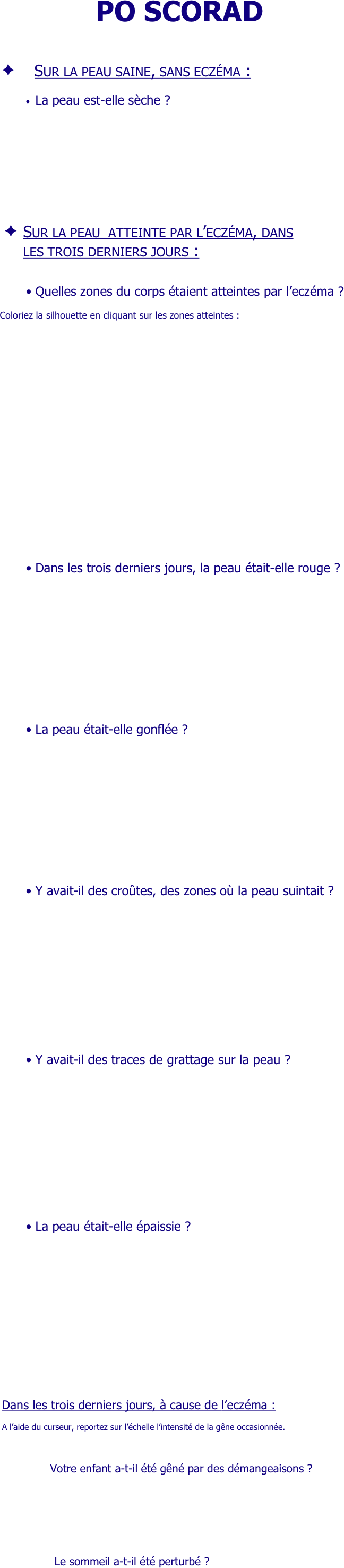 
PO SCORAD



     Sur la peau saine, sans eczéma :

•	La peau est-elle sèche ?                  
 


 

 
 







									
Sur la peau  atteinte par l’eczéma, dans
les trois derniers jours :


•	Quelles zones du corps étaient atteintes par l’eczéma ?

 Coloriez la silhouette en cliquant sur les zones atteintes :






















•	Dans les trois derniers jours, la peau était-elle rouge ?
 
 
 
 
 
 










•	La peau était-elle gonflée ?




















•	Y avait-il des croûtes, des zones où la peau suintait ?














 
 





•	Y avait-il des traces de grattage sur la peau ?





 




 
 






•	La peau était-elle épaissie ?













 
 




	

Dans les trois derniers jours, à cause de l’eczéma :

A l’aide du curseur, reportez sur l’échelle l’intensité de la gêne occasionnée.


       Votre enfant a-t-il été gêné par des démangeaisons ?





     
      	Le sommeil a-t-il été perturbé ?


￼







