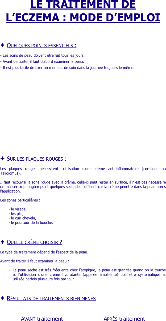 LE TRAITEMENT DE L’ECZEMA : MODE D’EMPLOI




Quelques points essentiels :

- Les soins de peau doivent être fait tous les jours.

- Avant de traiter il faut d’abord examiner la peau.

- Il est plus facile de fixer un moment de soin dans la journée toujours le même.



















Sur les plaques rouges :

Les plaques rouges nécessitent l’utilisation d’une crème anti-inflammatoire (cortisone ou Talicromus).

Il faut recouvrir la zone rouge avec la crème, celle-ci peut rester en surface, il n’est pas nécessaire de masser trop longtemps et quelques secondes suffisent car la crème pénètre dans la peau après l’application.

Les zones particulières :

- le visage, 
- les plis, 
- le cuir chevelu, 
- le pourtour de la bouche.


Quelle crème choisir ?

Le type de traitement dépend de l’aspect de la peau. 

Avant de traiter il faut examiner la peau :

-	La peau sèche est très fréquente chez l’atopique, la peau est granitée quand on la touche et l’utilisation d’une crème hydratante (appelée émolliente) doit être systématique et utilisée parfois plusieurs fois par jour.



Résultats de traitements bien menés 

    
        Avant traitement                       Après traitement