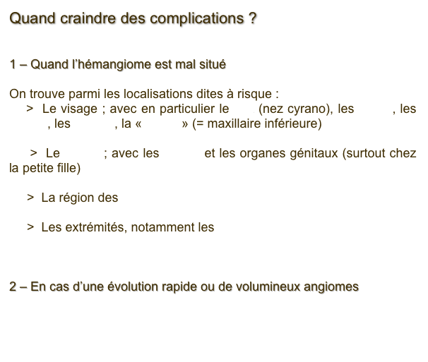 Quand craindre des complications ?


1 – Quand l’hémangiome est mal situé

On trouve parmi les localisations dites à risque : 
    >  Le visage ; avec en particulier le nez (nez cyrano), les lèvres, les orbites, les oreilles, la « barbe » (= maxillaire inférieure) 

     >  Le périné ; avec les fesses et les organes génitaux (surtout chez la petite fille)

     >  La région des seins

     >  Les extrémités, notamment les mains

2 – En cas d’une évolution rapide ou de volumineux angiomes