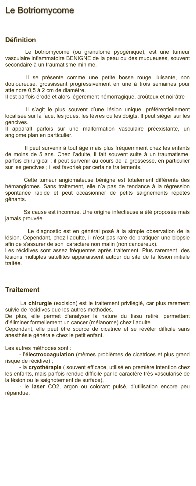 Le Botriomycome



Définition
      Le botriomycome (ou granulome pyogénique), est une tumeur vasculaire inflammatoire BENIGNE de la peau ou des muqueuses, souvent secondaire à un traumatisme minime.
      Il se présente comme une petite bosse rouge, luisante, non douloureuse, grossissant progressivement en une à trois semaines pour atteindre 0,5 à 2 cm de diamètre.
Il est parfois érodé et alors légèrement hémorragique, croûteux et noirâtre
       Il s’agit le plus souvent d’une lésion unique, préférentiellement localisée sur la face, les joues, les lèvres ou les doigts. Il peut siéger sur les gencives.Il apparaît parfois sur une malformation vasculaire préexistante, un angiome plan en particulier.
           Il peut survenir à tout âge mais plus fréquemment chez les enfants de moins de 5 ans. Chez l’adulte, il fait souvent suite à un traumatisme, parfois chirurgical ; il peut survenir au cours de la grossesse, en particulier sur les gencives ; il est favorisé par certains traitements.
        Cette tumeur angiomateuse bénigne est totalement différente des hémangiomes. Sans traitement, elle n’a pas de tendance à la régression spontanée rapide et peut occasionner de petits saignements répétés gênants.
            Sa cause est inconnue. Une origine infectieuse a été proposée mais jamais prouvée. 
          Le diagnostic est en général posé à la simple observation de la lésion. Cependant, chez l’adulte, il n’est pas rare de pratiquer une biopsie afin de s’assurer de son  caractère non malin (non cancéreux). Les récidives sont assez fréquentes après traitement. Plus rarement, des lésions multiples satellites apparaissent autour du site de la lésion initiale traitée.    Traitement          La chirurgie (excision) est le traitement privilégié, car plus rarement suivie de récidives que les autres méthodes.
De plus, elle permet d’analyser la nature du tissu retiré, permettant d’éliminer formellement un cancer (mélanome) chez l’adulte.
Cependant, elle peut être source de cicatrice et se révéler difficile sans anesthésie générale chez le petit enfant.
Les autres méthodes sont :
        - l’électrocoagulation (mêmes problèmes de cicatrices et plus grand risque de récidive) ; 
         - la cryothérapie ( souvent efficace, utilisé en première intention chez les enfants, mais parfois rendue difficile par le caractère très vascularisé de la lésion ou le saignotement de surface),
     - le laser CO2, argon ou colorant pulsé, d’utilisation encore peu répandue.


Retour










