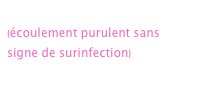     
(écoulement purulent sans signe de surinfection)