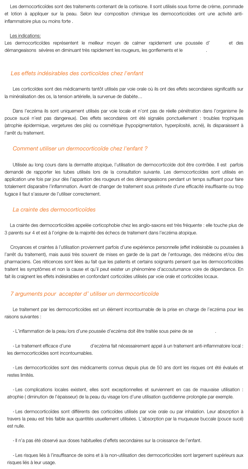     Les dermocorticoïdes sont des traitements contenant de la cortisone. Il sont utilisés sous forme de crème, pommade et lotion à appliquer sur la peau. Selon leur composition chimique les dermocorticoïdes ont une activité anti-inflammatoire plus ou moins forte . 
 
    Les indications:
Les dermocorticoïdes représentent le meilleur moyen de calmer rapidement une poussée d’eczéma et des démangeaisons  sévères en diminuant très rapidement les rougeurs, les gonflements et le suintement.


    Les effets indésirables des corticoïdes chez l'enfant 

Les corticoïdes sont des médicaments tantôt utilisés par voie orale où ils ont des effets secondaires significatifs sur la minéralisation des os, la tension artérielle, la survenue de diabète…

Dans l’eczéma ils sont uniquement utilisés par voie locale et n’ont pas de réelle pénétration dans l’organisme (le pouce sucé n’est pas dangereux). Des effets secondaires ont été signalés ponctuellement : troubles trophiques (atrophie épidermique, vergetures des plis) ou cosmétique (hypopigmentation, hyperpilosité, acné), ils disparaissent à l'arrêt du traitement.

Comment utiliser un dermocorticoïde chez l'enfant ?

Utilisée au long cours dans la dermatite atopique, l’utilisation de dermocorticoïde doit être contrôlée. Il est  parfois demandé de rapporter les tubes utilisés lors de la consultation suivante. Les dermocorticoïdes sont utilisés en application une fois par jour dès l’apparition des rougeurs et des démangeaisons pendant un temps suffisant pour faire totalement disparaitre l’inflammation. Avant de changer de traitement sous prétexte d'une efficacité insuffisante ou trop fugace il faut s'assurer de l’utiliser correctement.

La crainte des dermocorticoïdes

    La crainte des dermocorticoïdes appelée corticophobie chez les anglo-saxons est très fréquente : elle touche plus de 3 parents sur 4 et est à l’origine de la majorité des échecs de traitement dans l’eczéma atopique. 

    Croyances et craintes à l’utilisation proviennent parfois d’une expérience personnelle (effet indésirable ou poussées à l’arrêt du traitement), mais aussi très souvent de mises en garde de la part de l’entourage, des médecins et/ou des pharmaciens. Ces réticences sont liées au fait que les patients et certains soignants pensent que les dermocorticoïdes traitent les symptômes et non la cause et qu’il peut exister un phénomène d’accoutumance voire de dépendance. En fait ils craignent les effets indésirables en confondant corticoïdes utilisés par voie orale et corticoïdes locaux.

    7 arguments pour  accepter d’ utiliser un dermocorticoïde 

Le traitement par les dermocorticoïdes est un élément incontournable de la prise en charge de l’eczéma pour les raisons suivantes :

L’inflammation de la peau lors d’une poussée d’eczéma doit être traitée sous peine de se surinfecter.

Le traitement efficace d’une poussée d’eczéma fait nécessairement appel à un traitement anti-inflammatoire local :  les dermocorticoïdes sont incontournables.

Les dermocorticoïdes sont des médicaments connus depuis plus de 50 ans dont les risques ont été évalués et restes limités.

Les complications locales existent, elles sont exceptionnelles et surviennent en cas de mauvaise utilisation : atrophie ( diminution de l’épaisseur) de la peau du visage lors d’une utilisation quotidienne prolongée par exemple.

Les dermocorticoïdes sont différents des corticoïdes utilisés par voie orale ou par inhalation. Leur absorption à travers la peau est très faible aux quantités usuellement utilisées. L’absorption par la muqueuse buccale (pouce sucé) est nulle.

Il n’a pas été observé aux doses habituelles d’effets secondaires sur la croissance de l’enfant.

Les risques liés à l’insuffisance de soins et à la non-utilisation des dermocorticoïdes sont largement supérieurs aux risques liés à leur usage.