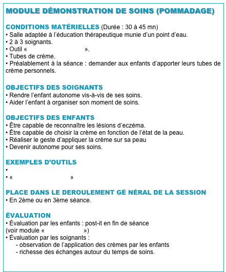 MODULE DÉMONSTRATION DE SOINS (POMMADAGE)

CONDITIONS MATÉRIELLES (Durée : 30 à 45 mn)
• Salle adaptée à l’éducation thérapeutique munie d’un point d’eau.
• 2 à 3 soignants.
• Outil «DVD du pommadage».
• Tubes de crème.
• Préalablement à la séance : demander aux enfants d’apporter leurs tubes de crème personnels.

OBJECTIFS DES SOIGNANTS
• Rendre l’enfant autonome vis-à-vis de ses soins.
• Aider l’enfant à organiser son moment de soins.

OBJECTIFS DES ENFANTS
• Être capable de reconnaître les lésions d’eczéma.
• Être capable de choisir la crème en fonction de l’état de la peau.
• Réaliser le geste d’appliquer la crème sur sa peau
• Devenir autonome pour ses soins.

EXEMPLES D’OUTILS
• Démonstration de soins
• «DVD du pommadage»

PLACE DANS LE DEROULEMENT GÉ NÉRAL DE LA SESSION
• En 2ème ou en 3ème séance.

ÉVALUATION
Évaluation par les enfants : post-it en fin de séance
(voir module «EVALUATION»)
• Évaluation par les soignants :
- observation de l’application des crèmes par les enfants
- richesse des échanges autour du temps de soins.